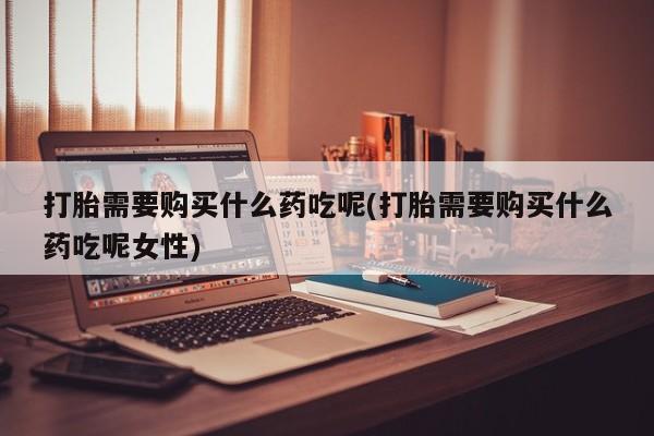打胎药联系微信打胎需要购买什么药吃呢(打胎需要购买什么药吃呢女性)