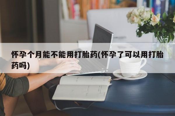 打胎药联系微信怀孕个月能不能用打胎药(怀孕了可以用打胎药吗)