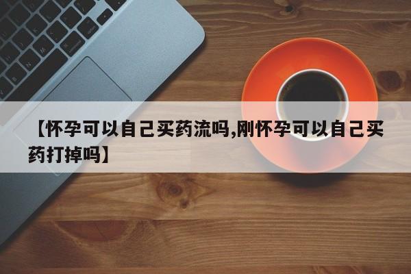 打胎药联系微信【怀孕可以自己买药流吗,刚怀孕可以自己买药打掉吗】